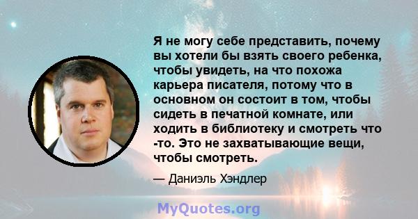 Я не могу себе представить, почему вы хотели бы взять своего ребенка, чтобы увидеть, на что похожа карьера писателя, потому что в основном он состоит в том, чтобы сидеть в печатной комнате, или ходить в библиотеку и