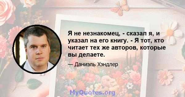 Я не незнакомец, - сказал я, и указал на его книгу. - Я тот, кто читает тех же авторов, которые вы делаете.