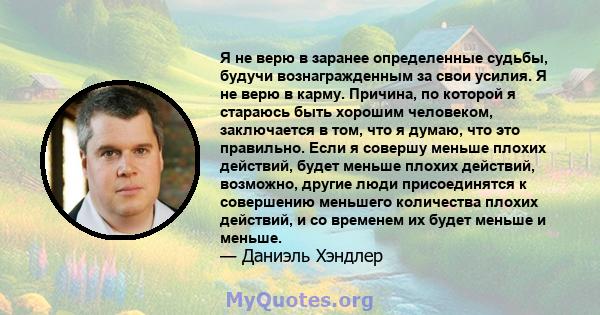 Я не верю в заранее определенные судьбы, будучи вознагражденным за свои усилия. Я не верю в карму. Причина, по которой я стараюсь быть хорошим человеком, заключается в том, что я думаю, что это правильно. Если я совершу 