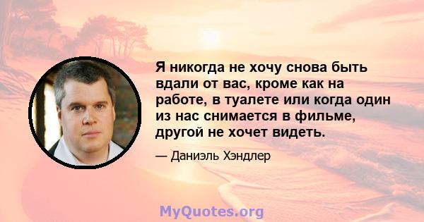 Я никогда не хочу снова быть вдали от вас, кроме как на работе, в туалете или когда один из нас снимается в фильме, другой не хочет видеть.