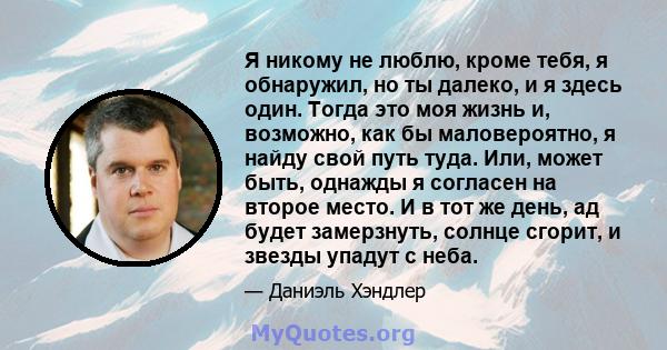 Я никому не люблю, кроме тебя, я обнаружил, но ты далеко, и я здесь один. Тогда это моя жизнь и, возможно, как бы маловероятно, я найду свой путь туда. Или, может быть, однажды я согласен на второе место. И в тот же