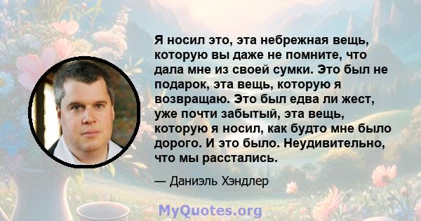 Я носил это, эта небрежная вещь, которую вы даже не помните, что дала мне из своей сумки. Это был не подарок, эта вещь, которую я возвращаю. Это был едва ли жест, уже почти забытый, эта вещь, которую я носил, как будто