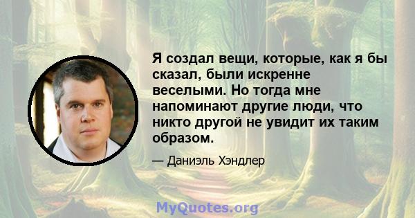 Я создал вещи, которые, как я бы сказал, были искренне веселыми. Но тогда мне напоминают другие люди, что никто другой не увидит их таким образом.