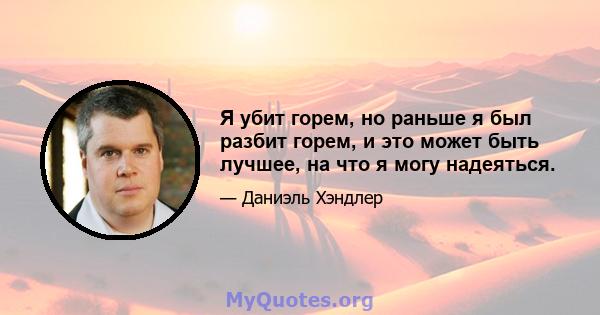 Я убит горем, но раньше я был разбит горем, и это может быть лучшее, на что я могу надеяться.