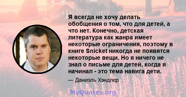 Я всегда не хочу делать обобщения о том, что для детей, а что нет. Конечно, детская литература как жанра имеет некоторые ограничения, поэтому в книге Snicket никогда не появятся некоторые вещи. Но я ничего не знал о