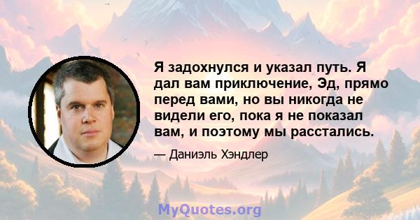 Я задохнулся и указал путь. Я дал вам приключение, Эд, прямо перед вами, но вы никогда не видели его, пока я не показал вам, и поэтому мы расстались.