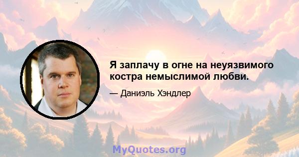 Я заплачу в огне на неуязвимого костра немыслимой любви.