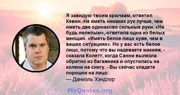 Я завидую твоим крючкам,-ответил Кевин.-Не иметь никаких рук лучше, чем иметь две одинаково сильные руки. «Не будь нелепым»,-ответила одна из белых женщин. «Иметь белое лицо хуже, чем в ваших ситуациях». Но у вас есть