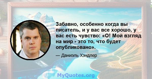 Забавно, особенно когда вы писатель, и у вас все хорошо, у вас есть чувство: «О! Мой взгляд на мир - это то, что будет опубликовано».