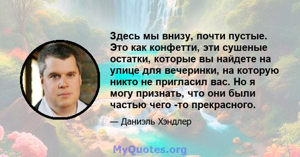 Здесь мы внизу, почти пустые. Это как конфетти, эти сушеные остатки, которые вы найдете на улице для вечеринки, на которую никто не пригласил вас. Но я могу признать, что они были частью чего -то прекрасного.