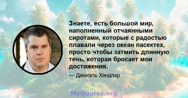 Знаете, есть большой мир, наполненный отчаянными сиротами, которые с радостью плавали через океан пасектех, просто чтобы затмить длинную тень, которая бросает мои достижения.