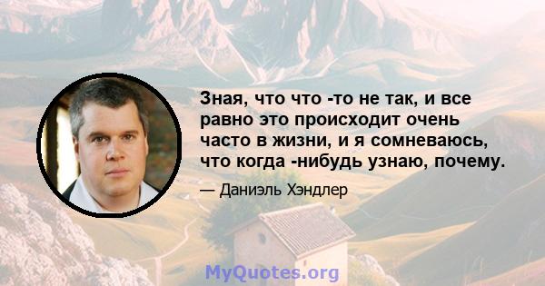 Зная, что что -то не так, и все равно это происходит очень часто в жизни, и я сомневаюсь, что когда -нибудь узнаю, почему.