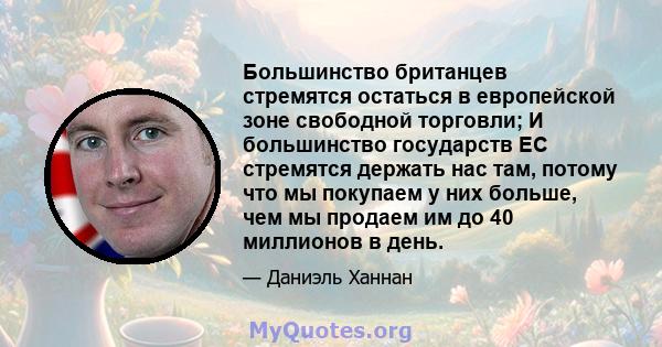 Большинство британцев стремятся остаться в европейской зоне свободной торговли; И большинство государств ЕС стремятся держать нас там, потому что мы покупаем у них больше, чем мы продаем им до 40 миллионов в день.