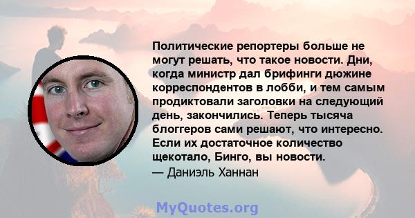 Политические репортеры больше не могут решать, что такое новости. Дни, когда министр дал брифинги дюжине корреспондентов в лобби, и тем самым продиктовали заголовки на следующий день, закончились. Теперь тысяча