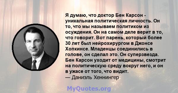 Я думаю, что доктор Бен Карсон - уникальная политическая личность. Он то, что мы называем политиком из осуждения. Он на самом деле верит в то, что говорит. Вот парень, который более 30 лет был нейрохирургом в Джонсе