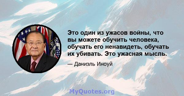 Это один из ужасов войны, что вы можете обучить человека, обучать его ненавидеть, обучать их убивать. Это ужасная мысль.