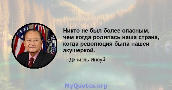 Никто не был более опасным, чем когда родилась наша страна, когда революция была нашей акушеркой.