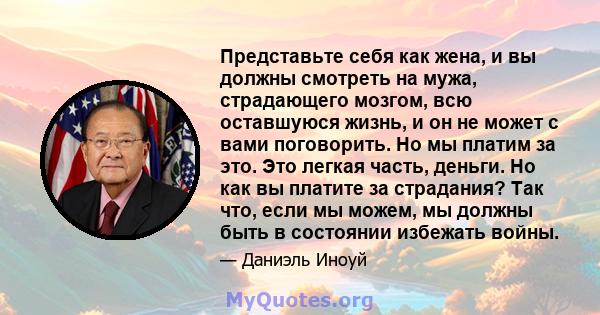 Представьте себя как жена, и вы должны смотреть на мужа, страдающего мозгом, всю оставшуюся жизнь, и он не может с вами поговорить. Но мы платим за это. Это легкая часть, деньги. Но как вы платите за страдания? Так что, 