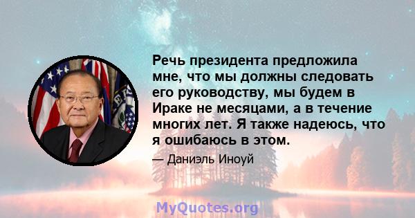 Речь президента предложила мне, что мы должны следовать его руководству, мы будем в Ираке не месяцами, а в течение многих лет. Я также надеюсь, что я ошибаюсь в этом.