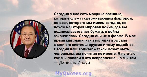 Сегодня у нас есть мощные военные, которые служат сдерживающим фактором, но враг, которого мы имеем сегодня, не похож на Вторая мировая война, где вы подписываете лист бумаги, и война закончилась. Сегодня они не в