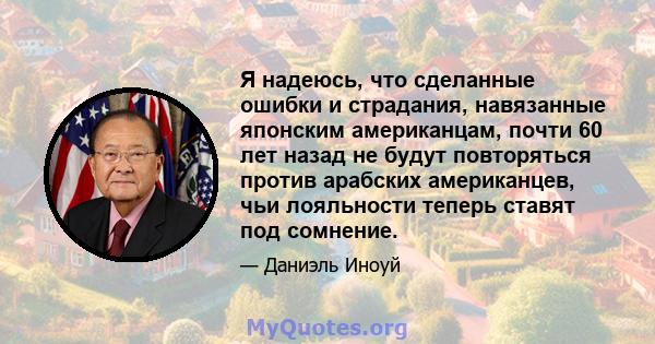 Я надеюсь, что сделанные ошибки и страдания, навязанные японским американцам, почти 60 лет назад не будут повторяться против арабских американцев, чьи лояльности теперь ставят под сомнение.