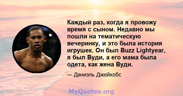 Каждый раз, когда я провожу время с сыном. Недавно мы пошли на тематическую вечеринку, и это была история игрушек. Он был Buzz Lightyear, я был Вуди, а его мама была одета, как жена Вуди.