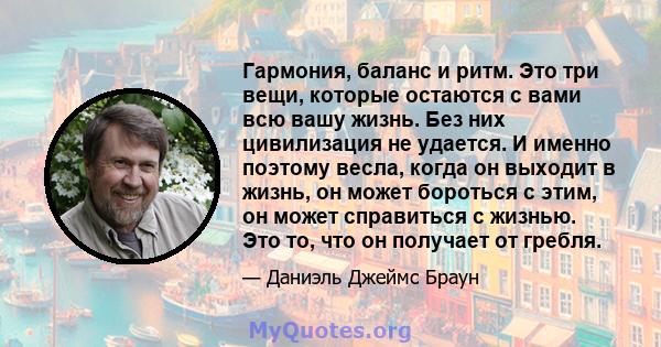 Гармония, баланс и ритм. Это три вещи, которые остаются с вами всю вашу жизнь. Без них цивилизация не удается. И именно поэтому весла, когда он выходит в жизнь, он может бороться с этим, он может справиться с жизнью.