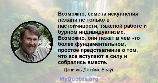 Возможно, семена искупления лежали не только в настойчивости, тяжелой работе и бурном индивидуализме. Возможно, они лежат в чем -то более фундаментальном, простое представление о том, что все вступают в силу и собрались 