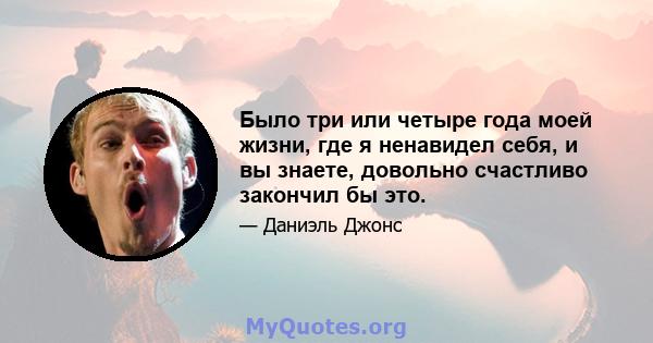 Было три или четыре года моей жизни, где я ненавидел себя, и вы знаете, довольно счастливо закончил бы это.