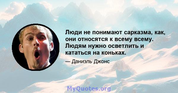 Люди не понимают сарказма, как, они относятся к всему всему. Людям нужно осветлить и кататься на коньках.