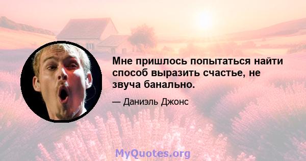 Мне пришлось попытаться найти способ выразить счастье, не звуча банально.