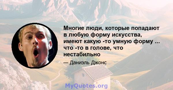 Многие люди, которые попадают в любую форму искусства, имеют какую -то умную форму ... что -то в голове, что нестабильно