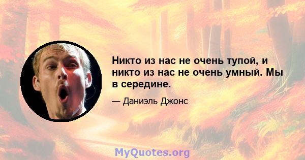 Никто из нас не очень тупой, и никто из нас не очень умный. Мы в середине.