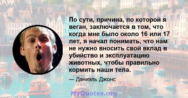 По сути, причина, по которой я веган, заключается в том, что когда мне было около 16 или 17 лет, я начал понимать, что нам не нужно вносить свой вклад в убийство и эксплуатацию животных, чтобы правильно кормить наши