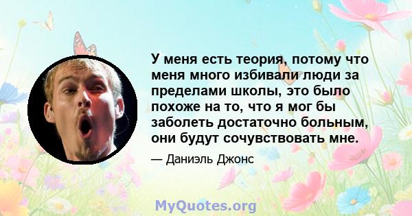 У меня есть теория, потому что меня много избивали люди за пределами школы, это было похоже на то, что я мог бы заболеть достаточно больным, они будут сочувствовать мне.