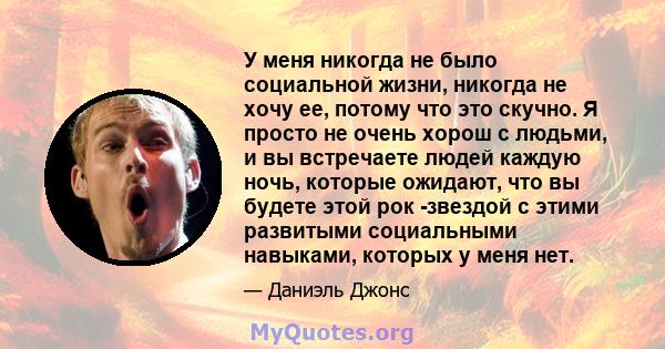 У меня никогда не было социальной жизни, никогда не хочу ее, потому что это скучно. Я просто не очень хорош с людьми, и вы встречаете людей каждую ночь, которые ожидают, что вы будете этой рок -звездой с этими развитыми 