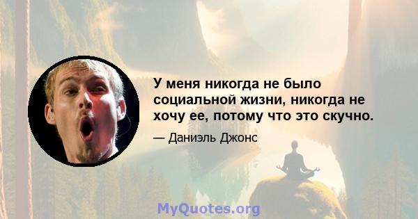 У меня никогда не было социальной жизни, никогда не хочу ее, потому что это скучно.