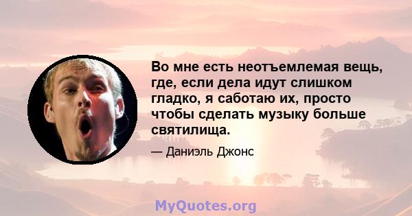 Во мне есть неотъемлемая вещь, где, если дела идут слишком гладко, я саботаю их, просто чтобы сделать музыку больше святилища.