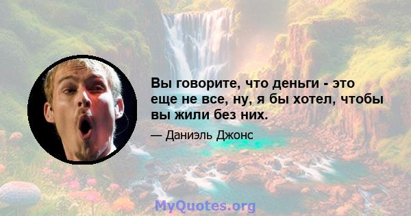 Вы говорите, что деньги - это еще не все, ну, я бы хотел, чтобы вы жили без них.