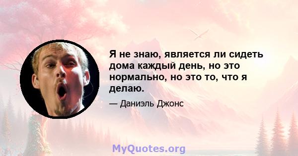 Я не знаю, является ли сидеть дома каждый день, но это нормально, но это то, что я делаю.