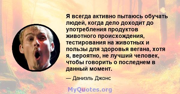 Я всегда активно пытаюсь обучать людей, когда дело доходит до употребления продуктов животного происхождения, тестирования на животных и пользы для здоровья вегана, хотя я, вероятно, не лучший человек, чтобы говорить о