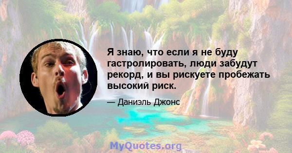 Я знаю, что если я не буду гастролировать, люди забудут рекорд, и вы рискуете пробежать высокий риск.