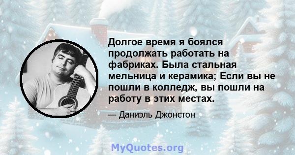 Долгое время я боялся продолжать работать на фабриках. Была стальная мельница и керамика; Если вы не пошли в колледж, вы пошли на работу в этих местах.