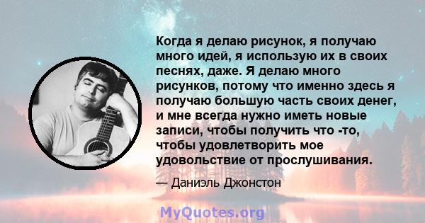 Когда я делаю рисунок, я получаю много идей, я использую их в своих песнях, даже. Я делаю много рисунков, потому что именно здесь я получаю большую часть своих денег, и мне всегда нужно иметь новые записи, чтобы