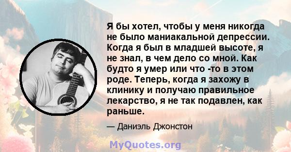 Я бы хотел, чтобы у меня никогда не было маниакальной депрессии. Когда я был в младшей высоте, я не знал, в чем дело со мной. Как будто я умер или что -то в этом роде. Теперь, когда я захожу в клинику и получаю