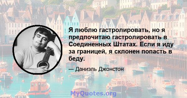 Я люблю гастролировать, но я предпочитаю гастролировать в Соединенных Штатах. Если я иду за границей, я склонен попасть в беду.