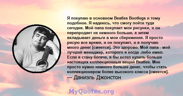 Я покупаю в основном Beatles Bootlegs и тому подобное. Я надеюсь, что смогу пойти туда сегодня. Мой папа покупает мои рисунки, и он перепродает их немного больше, а затем вкладывает деньги в мои сбережения. Я просто