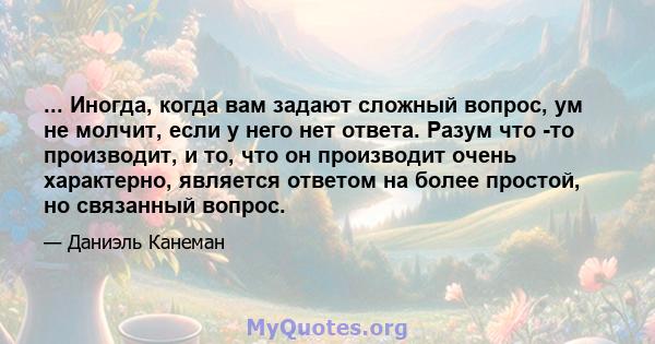 ... Иногда, когда вам задают сложный вопрос, ум не молчит, если у него нет ответа. Разум что -то производит, и то, что он производит очень характерно, является ответом на более простой, но связанный вопрос.