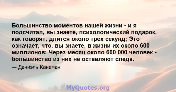 Большинство моментов нашей жизни - и я подсчитал, вы знаете, психологический подарок, как говорят, длится около трех секунд; Это означает, что, вы знаете, в жизни их около 600 миллионов; Через месяц около 600 000