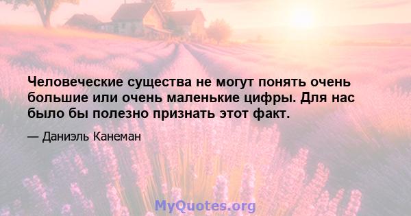 Человеческие существа не могут понять очень большие или очень маленькие цифры. Для нас было бы полезно признать этот факт.